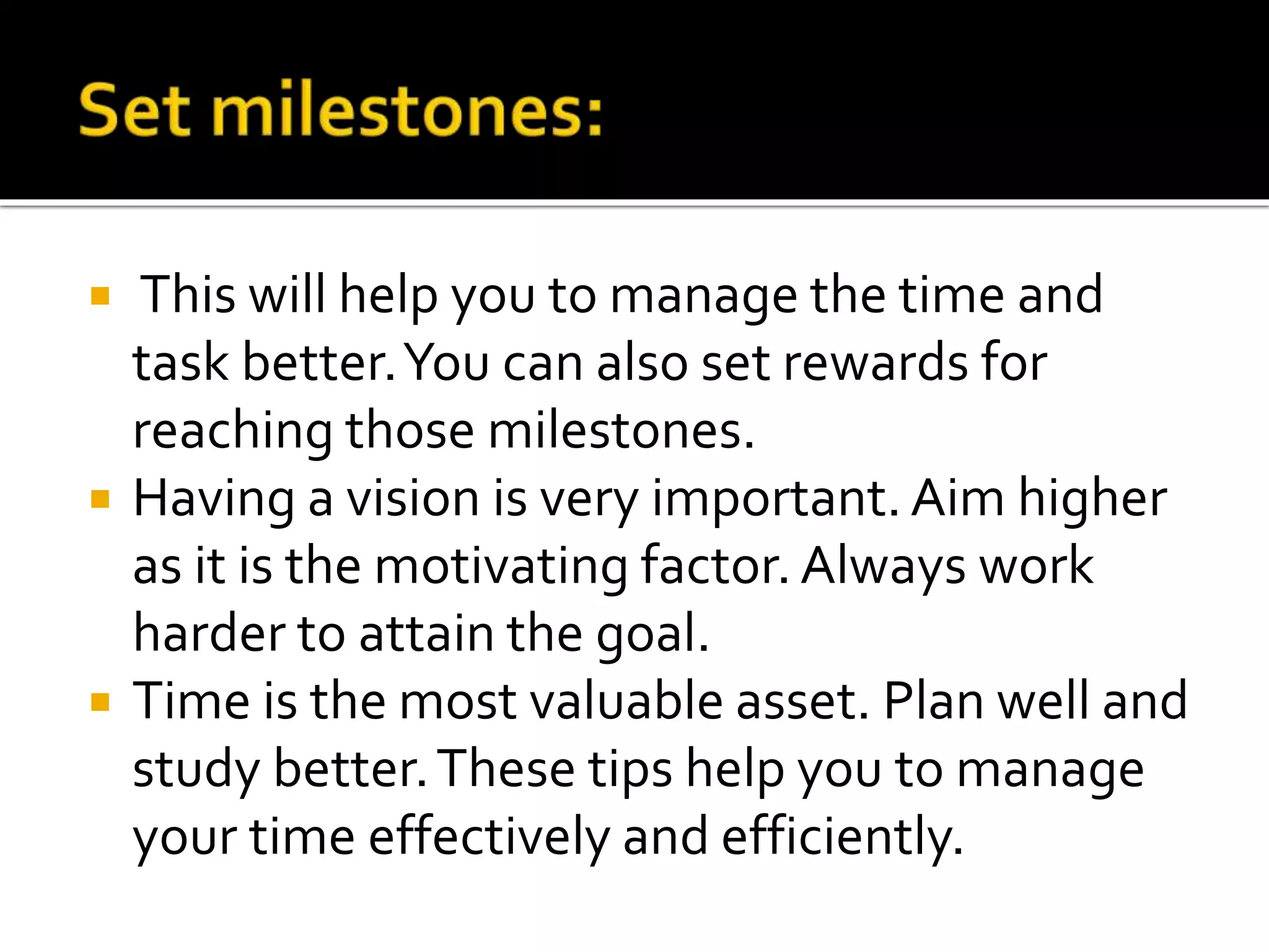  This will help you to manage the time and
task better.You can also set rewards for
reaching those milestones.
 Having a vision is very important. Aim higher
as it is the motivating factor. Always work
harder to attain the goal.
 Time is the most valuable asset. Plan well and
study better.These tips help you to manage
your time effectively and efficiently.
 