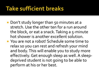  Don’t study longer than 50 minutes at a
stretch. Use the other ten for a run around
the block, or eat a snack.Taking a 5-minute
hot shower is another excellent solution.
 You are not a robot! Schedule some time to
relax so you can rest and refresh your mind
and body.This will enable you to study more
effectively.Get enough sleep as well.A sleep-
deprived student is not going to be able to
perform at his or her best.
 
