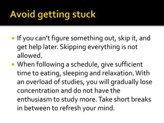  If you can’t figure something out, skip it, and
get help later. Skipping everything is not
allowed.
 When following a schedule, give sufficient
time to eating, sleeping and relaxation.With
an overload of studies, you will gradually lose
concentration and do not have the
enthusiasm to study more.Take short breaks
in between to refresh your mind.
 