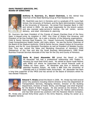 OAHU TRANSIT SERVICES, INC.OAHU TRANSIT SERVICES, INC.
BOARD OF DIRECTORSBOARD OF DIRECTORS
Anthony R. Guerrero, Jr., Board Chairman,Anthony R. Guerrero, Jr., Board Chairman, is the retired Viceis the retired Vice
Chairman of the Retail Banking Group at First Hawaiian Bank.Chairman of the Retail Banking Group at First Hawaiian Bank.
Mr. GuerreroMr. Guerrero was born in Honolulu and is a graduate of St. Louis Highwas born in Honolulu and is a graduate of St. Louis High
School, the University of Portland, and the Bank Administration InstituteSchool, the University of Portland, and the Bank Administration Institute
at the University of Wisconsin.at the University of Wisconsin. He joined First Hawaiian Bank in 1967He joined First Hawaiian Bank in 1967
and retired in 2009.and retired in 2009. He was been responsible for the branch systemHe was been responsible for the branch system
and also oversawand also oversaw salessales serviceservice & training& training , the, the callcall center,center, serviceservice
delivery,delivery, and retailand retail information &information & planning.planning.
Mr. Guerrero has been President of the Friends of Hawaii CharitiesMr. Guerrero has been President of the Friends of Hawaii Charities (host of the Sony(host of the Sony
Open inOpen in Hawaii)Hawaii) since its inception in 1997since its inception in 1997, Vice Chair of Ahahui Koa Anuenue, and, Vice Chair of Ahahui Koa Anuenue, and
President of Na Koa Football Club.President of Na Koa Football Club. He is also a director of the following organizations:He is also a director of the following organizations:
Child & Family Services Real Property, Inc., Hawaii Community Foundation, WaianaeChild & Family Services Real Property, Inc., Hawaii Community Foundation, Waianae
Coast Comprehensive Health Center, and many others.Coast Comprehensive Health Center, and many others. He was the former Chairman ofHe was the former Chairman of
the Board of the Stadium Authority, Child & Family Service, Hawaii Visitors & Conventionthe Board of the Stadium Authority, Child & Family Service, Hawaii Visitors & Convention
Bureau, and the St. Louis Education Foundation as well as President of Waialae CountryBureau, and the St. Louis Education Foundation as well as President of Waialae Country
Club.Club. Tony was named the Sales and Marketing Executives of Honolulu's 2004Tony was named the Sales and Marketing Executives of Honolulu's 2004
Salesperson of the Year and also the Small Business Administration's 1999 SmallSalesperson of the Year and also the Small Business Administration's 1999 Small
Business Financial Services Advocate of the Year for the City and County of Honolulu.Business Financial Services Advocate of the Year for the City and County of Honolulu.
Earle M. (Lex) Alexander IIIEarle M. (Lex) Alexander III joined the Board in 1992.joined the Board in 1992.
Mr.Mr. Alexander has had a professional relationship with TheBus inAlexander has had a professional relationship with TheBus in
Honolulu for more than thirty years. He retired as Senior Audit PartnerHonolulu for more than thirty years. He retired as Senior Audit Partner
with KPMG LLP where he supervised the annual financial audit ofwith KPMG LLP where he supervised the annual financial audit of
TheBus for many years. Mr.TheBus for many years. Mr. Alexander was born in Honolulu andAlexander was born in Honolulu and
attended Punahou School.attended Punahou School. He holds a BBA from the University ofHe holds a BBA from the University of
Colorado and is a Certified Public Accountant.Colorado and is a Certified Public Accountant. Mr. Alexander has beenMr. Alexander has been
a long time supporter of the YMCA and has served on the Board of Directors where hea long time supporter of the YMCA and has served on the Board of Directors where he
was elected Treasurer.was elected Treasurer.
Edward Y. HirataEdward Y. Hirata joined the Board in 2006. Mr.joined the Board in 2006. Mr. Hirata has held severalHirata has held several
senior City positions including Interim Director of the City Department ofsenior City positions including Interim Director of the City Department of
Transportation Services, Managing Director, Director of the BuildingTransportation Services, Managing Director, Director of the Building
Department, Director of Public Works, and Manager and Chief EngineerDepartment, Director of Public Works, and Manager and Chief Engineer
for the Board of Water Supply. He also served as the Director of thefor the Board of Water Supply. He also served as the Director of the
State Department of Transportation during the Waihee administrationState Department of Transportation during the Waihee administration
and has held several key positions with the Hawaiian Electric Company.and has held several key positions with the Hawaiian Electric Company.
Mr. Hirata also served thirty-three years in the Army Reserve, ending his career as aMr. Hirata also served thirty-three years in the Army Reserve, ending his career as a
Brigadier General.Brigadier General.
 