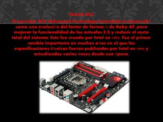 PLACA ATX 
El estándar ATX (Advanced Technology Extended) se desarrolló 
como una evolución del factor de forma[1] de Baby-AT, para 
mejorar la funcionalidad de los actuales E/S y reducir el costo 
total del sistema. Este fue creado por Intel en 1995. Fue el primer 
cambio importante en muchos años en el que las 
especificaciones técnicas fueron publicadas por Intel en 1995 y 
actualizadas varias veces desde esa época, 
 