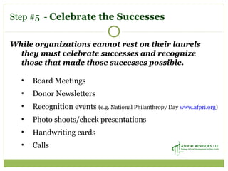 While organizations cannot rest on their laurels
they must celebrate successes and recognize
those that made those successes possible.
• Board Meetings
• Donor Newsletters
• Recognition events (e.g. National Philanthropy Day www.afpri.org)
• Photo shoots/check presentations
• Handwriting cards
• Calls
Step #5 - Celebrate the Successes
 