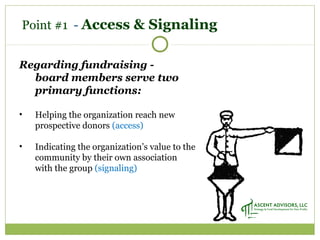 Point #1 - Access & Signaling
Regarding fundraising -
board members serve two
primary functions:
• Helping the organization reach new
prospective donors (access)
• Indicating the organization’s value to the
community by their own association
with the group (signaling)
 