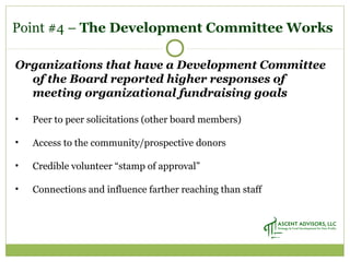Point #4 – The Development Committee Works
Organizations that have a Development Committee
of the Board reported higher responses of
meeting organizational fundraising goals
• Peer to peer solicitations (other board members)
• Access to the community/prospective donors
• Credible volunteer “stamp of approval”
• Connections and influence farther reaching than staff
 