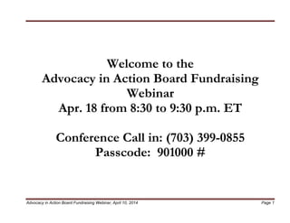 Advocacy in Action Board Fundraising Webinar, April 10, 2014 Page 1
Welcome to the
Advocacy in Action Board Fundraising
Webinar
Apr. 18 from 8:30 to 9:30 p.m. ET
Conference Call in: (703) 399-0855
Passcode: 901000 #
 