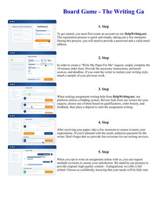 Board Game - The Writing Ga
1. Step
To get started, you must first create an account on site HelpWriting.net.
The registration process is quick and simple, taking just a few moments.
During this process, you will need to provide a password and a valid email
address.
2. Step
In order to create a "Write My Paper For Me" request, simply complete the
10-minute order form. Provide the necessary instructions, preferred
sources, and deadline. If you want the writer to imitate your writing style,
attach a sample of your previous work.
3. Step
When seeking assignment writing help from HelpWriting.net, our
platform utilizes a bidding system. Review bids from our writers for your
request, choose one of them based on qualifications, order history, and
feedback, then place a deposit to start the assignment writing.
4. Step
After receiving your paper, take a few moments to ensure it meets your
expectations. If you're pleased with the result, authorize payment for the
writer. Don't forget that we provide free revisions for our writing services.
5. Step
When you opt to write an assignment online with us, you can request
multiple revisions to ensure your satisfaction. We stand by our promise to
provide original, high-quality content - if plagiarized, we offer a full
refund. Choose us confidently, knowing that your needs will be fully met.
Board Game - The Writing Ga Board Game - The Writing Ga
 
