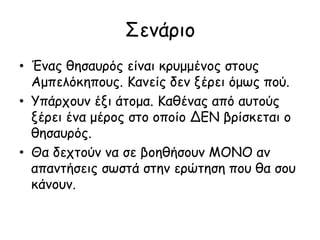 Σενάριο
• Ένας θησαυρός είναι κρυμμένος στους
Αμπελόκηπους. Κανείς δεν ξέρει όμως πού.
• Υπάρχουν έξι άτομα. Καθένας από αυτούς
ξέρει ένα μέρος στο οποίο ΔΕΝ βρίσκεται ο
θησαυρός.
• Θα δεχτούν να σε βοηθήσουν ΜΟΝΟ αν
απαντήσεις σωστά στην ερώτηση που θα σου
κάνουν.
 