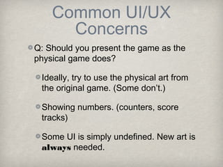 Common UI/UX
      Concerns
Q: Should you present the game as the
physical game does?

 Ideally, try to use the physical art from
 the original game. (Some don’t.)

 Showing numbers. (counters, score
 tracks)

 Some UI is simply undefined. New art is
 always needed.
 