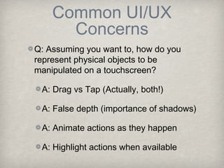 Common UI/UX
      Concerns
Q: Assuming you want to, how do you
represent physical objects to be
manipulated on a touchscreen?

 A: Drag vs Tap (Actually, both!)

 A: False depth (importance of shadows)

 A: Animate actions as they happen

 A: Highlight actions when available
 