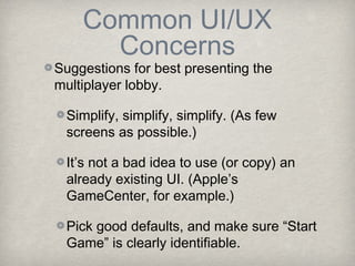 Common UI/UX
      Concerns
Suggestions for best presenting the
multiplayer lobby.

 Simplify, simplify, simplify. (As few
 screens as possible.)

 It’s not a bad idea to use (or copy) an
 already existing UI. (Apple’s
 GameCenter, for example.)

 Pick good defaults, and make sure “Start
 Game” is clearly identifiable.
 