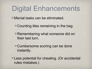 Digital Enhancements
Menial tasks can be eliminated.

  Counting tiles remaining in the bag.

  Remembering what someone did on
  their last turn.

  Cumbersome scoring can be done
  instantly.

Less potential for cheating. (Or accidental
rules mistakes.)
 