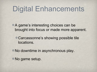 Digital Enhancements

A game’s interesting choices can be
brought into focus or made more apparent.

 Carcassonne’s showing possible tile
 locations.

No downtime in asynchronous play.

No game setup.
 
