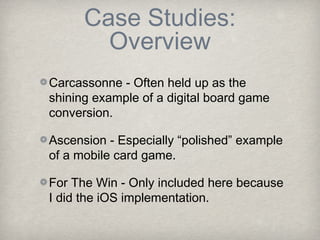 Case Studies:
        Overview
Carcassonne - Often held up as the
shining example of a digital board game
conversion.

Ascension - Especially “polished” example
of a mobile card game.

For The Win - Only included here because
I did the iOS implementation.
 