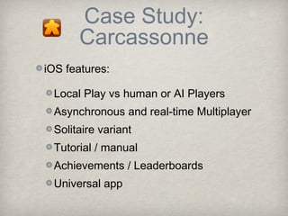Case Study:
      Carcassonne
iOS features:

 Local Play vs human or AI Players
 Asynchronous and real-time Multiplayer
 Solitaire variant
 Tutorial / manual
 Achievements / Leaderboards
 Universal app
 