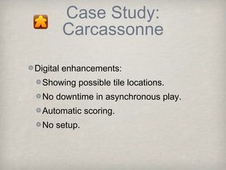 Case Study:
      Carcassonne

Digital enhancements:
 Showing possible tile locations.
 No downtime in asynchronous play.
 Automatic scoring.
 No setup.
 