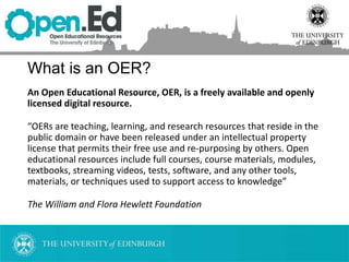 What is an OER?
An Open Educational Resource, OER, is a freely available and openly
licensed digital resource.
“OERs are teaching, learning, and research resources that reside in the
public domain or have been released under an intellectual property
license that permits their free use and re-purposing by others. Open
educational resources include full courses, course materials, modules,
textbooks, streaming videos, tests, software, and any other tools,
materials, or techniques used to support access to knowledge”
The William and Flora Hewlett Foundation
 