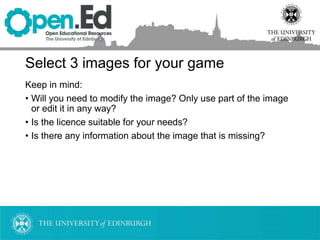 Select 3 images for your game
Keep in mind:
• Will you need to modify the image? Only use part of the image
or edit it in any way?
• Is the licence suitable for your needs?
• Is there any information about the image that is missing?
 