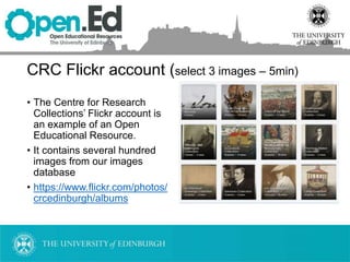 CRC Flickr account (select 3 images – 5min)
• The Centre for Research
Collections’ Flickr account is
an example of an Open
Educational Resource.
• It contains several hundred
images from our images
database
• https://www.flickr.com/photos/
crcedinburgh/albums
 