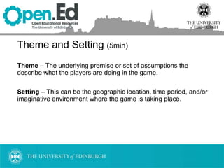 Theme and Setting (5min)
Theme – The underlying premise or set of assumptions the
describe what the players are doing in the game.
Setting – This can be the geographic location, time period, and/or
imaginative environment where the game is taking place.
 
