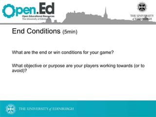 End Conditions (5min)
What are the end or win conditions for your game?
What objective or purpose are your players working towards (or to
avoid)?
 