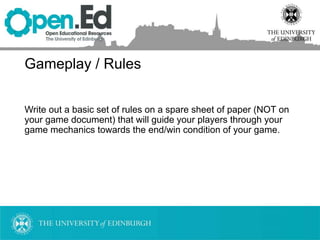 Gameplay / Rules
Write out a basic set of rules on a spare sheet of paper (NOT on
your game document) that will guide your players through your
game mechanics towards the end/win condition of your game.
 