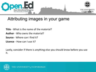 Title - What is the name of the material?
Author - Who owns the material?
Source - Where can I find it?
Licence - How can I use it?
Lastly, consider if there is anything else you should know before you use
it.
Attributing images in your game
 