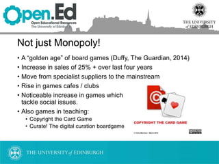 Not just Monopoly!
• A “golden age” of board games (Duffy, The Guardian, 2014)
• Increase in sales of 25% + over last four years
• Move from specialist suppliers to the mainstream
• Rise in games cafes / clubs
• Noticeable increase in games which
tackle social issues.
• Also games in teaching:
• Copyright the Card Game
• Curate! The digital curation boardgame
 