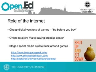 Role of the internet
• Cheap digital versions of games – “try before you buy”
• Online retailers make buying process easier
• Blogs / social media create buzz around games
https://www.boardgamegeek.com/
http://www.shutupandsitdown.com/
http://geekandsundry.com/shows/tabletop/
 
