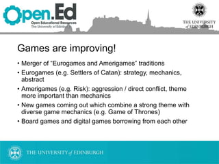 Games are improving!
• Merger of “Eurogames and Amerigames” traditions
• Eurogames (e.g. Settlers of Catan): strategy, mechanics,
abstract
• Amerigames (e.g. Risk): aggression / direct conflict, theme
more important than mechanics
• New games coming out which combine a strong theme with
diverse game mechanics (e.g. Game of Thrones)
• Board games and digital games borrowing from each other
 