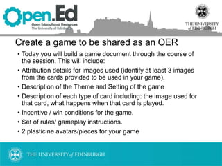 Create a game to be shared as an OER
• Today you will build a game document through the course of
the session. This will include:
• Attribution details for images used (identify at least 3 images
from the cards provided to be used in your game).
• Description of the Theme and Setting of the game
• Description of each type of card including: the image used for
that card, what happens when that card is played.
• Incentive / win conditions for the game.
• Set of rules/ gameplay instructions.
• 2 plasticine avatars/pieces for your game
 