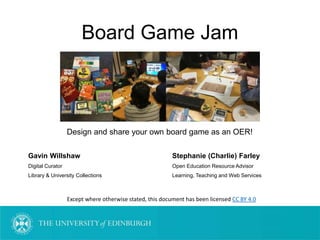 Board Game Jam
Design and share your own board game as an OER!
Gavin Willshaw Stephanie (Charlie) Farley
Digital Curator Open Education Resource Advisor
Library & University Collections Learning, Teaching and Web Services
Except where otherwise stated, this document has been licensed CC BY 4.0
 