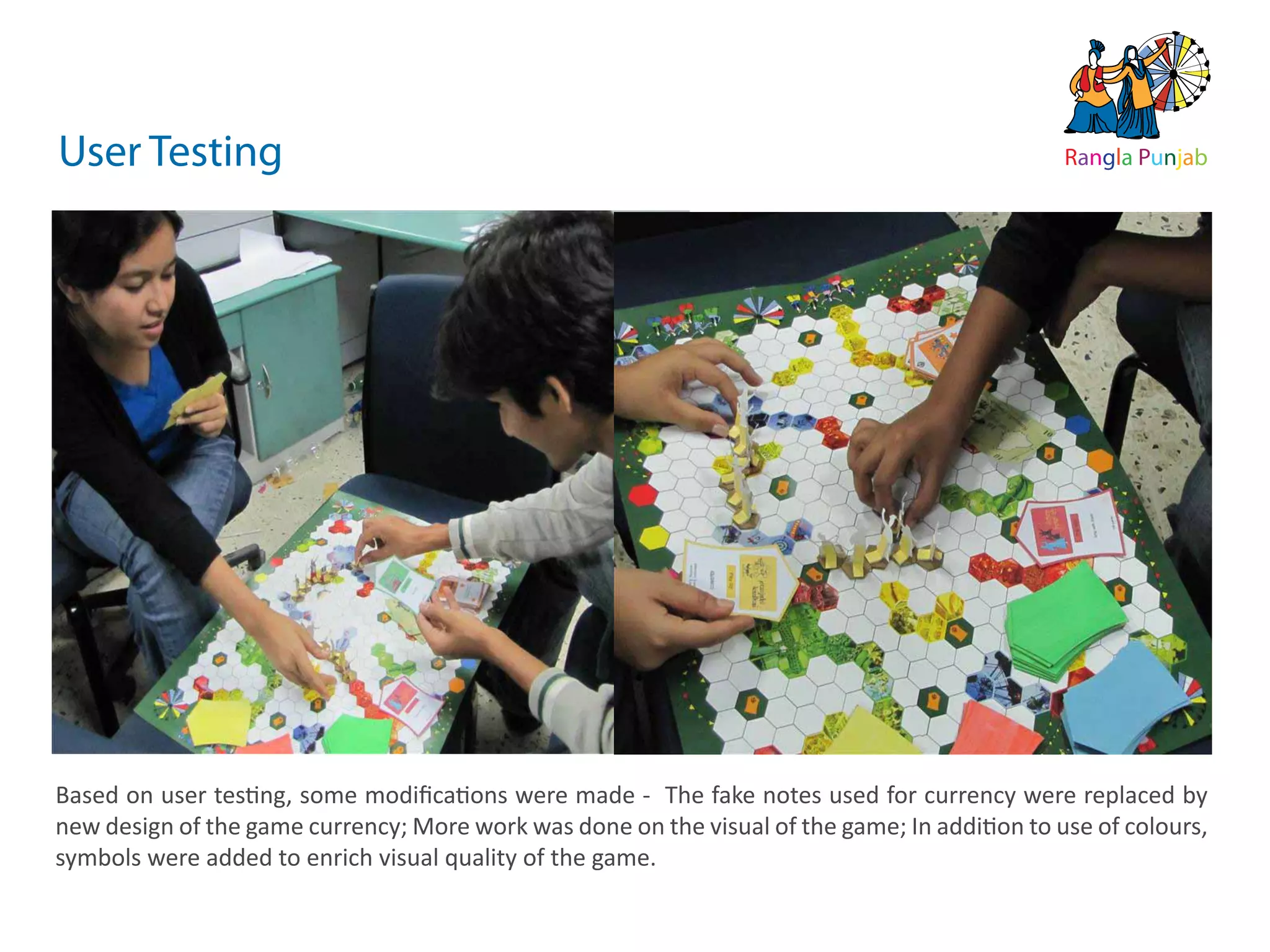 10   ds rupey      TEN RUPEE RUP E
                                                                                           TEN U
                                                                                           TE    PE
                                                                              ds rupey
                                                                         10 ds rupey
                                                                         1 0




User Testing                                                                                           Rangla Punjab




Based on user testing, some modiﬁcations were made - The fake notes used for currency were replaced by
new design of the game currency; More work was done on the visual of the game; In addition to use of colours,
symbols were added to enrich visual quality of the game.
 