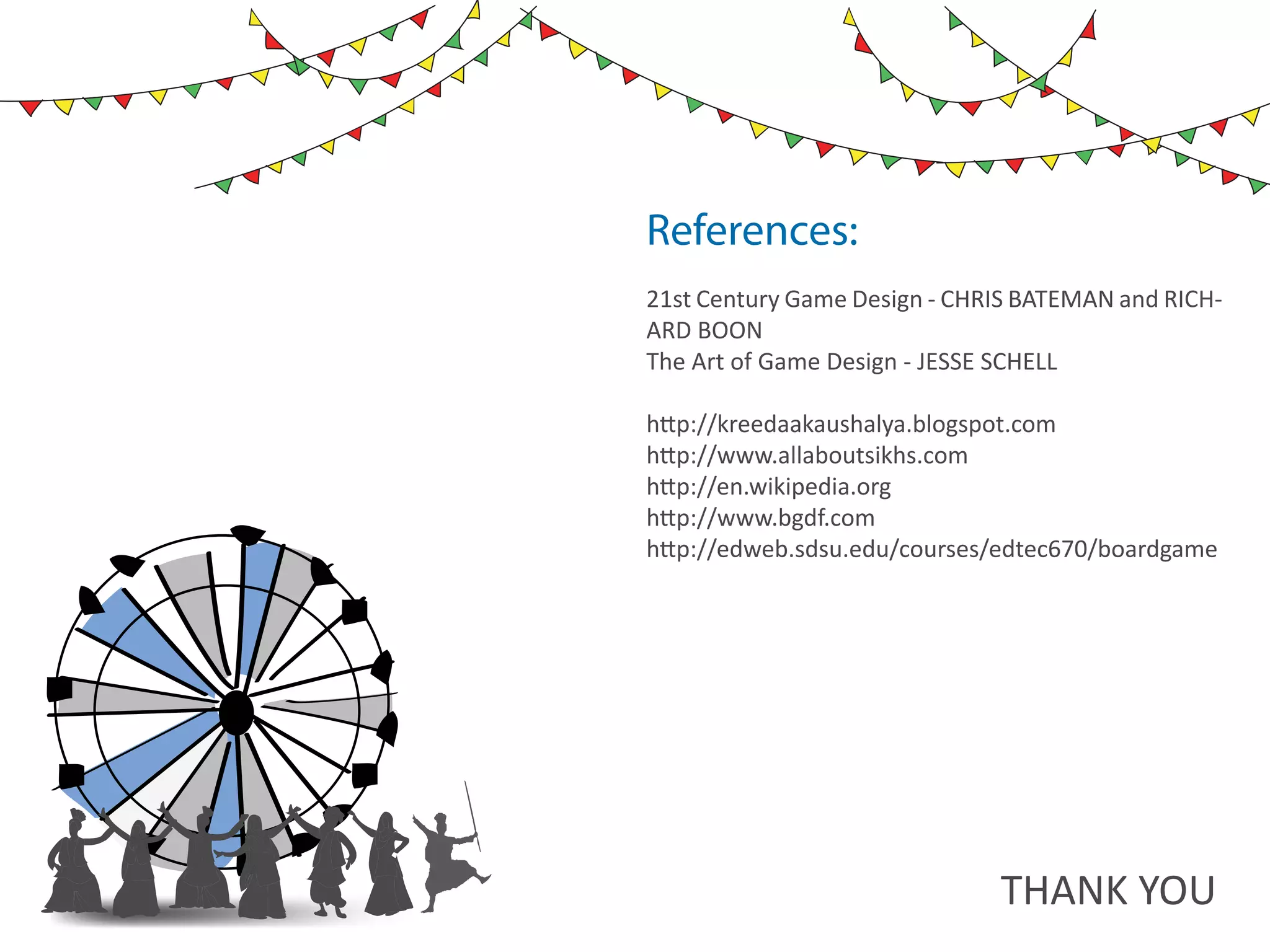 10   ds rupey      TEN RUPEE RU PE
                                   TEN U
                                   TE
                      ds rupey
                 10 ds rupey
                 1 0




References:
21st Century Game Design - CHRIS BATEMAN and RICH-
ARD BOON
The Art of Game Design - JESSE SCHELL

http://kreedaakaushalya.blogspot.com
http://www.allaboutsikhs.com
http://en.wikipedia.org
http://www.bgdf.com
http://edweb.sdsu.edu/courses/edtec670/boardgame




                                               THANK YOU
 