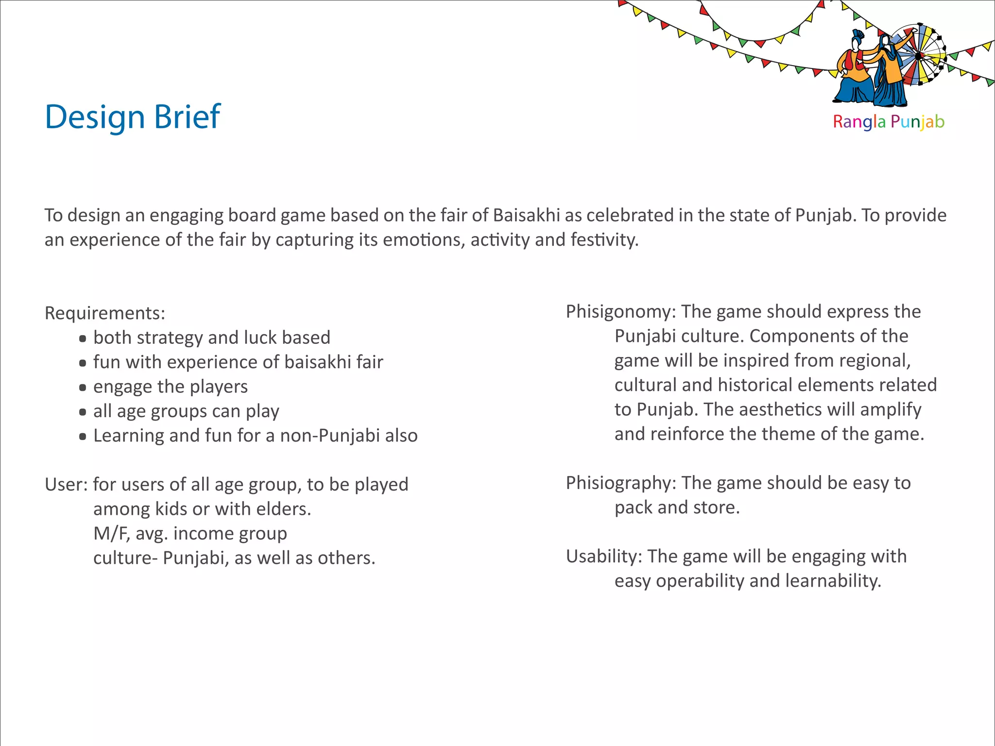 Design Brief                                                                                     Rangla Punjab




To design an engaging board game based on the fair of Baisakhi as celebrated in the state of Punjab. To provide
an experience of the fair by capturing its emotions, activity and festivity.



    .
Requirements:                                                   Phisigonomy: The game should express the

    .both strategy and luck based                                     Punjabi culture. Components of the

    .fun with experience of baisakhi fair                             game will be inspired from regional,

    .engage the players                                               cultural and historical elements related

    .all age groups can play                                          to Punjab. The aesthetics will amplify
     Learning and fun for a non-Punjabi also                          and reinforce the theme of the game.

User: for users of all age group, to be played                  Phisiography: The game should be easy to
      among kids or with elders.                                      pack and store.
      M/F, avg. income group
      culture- Punjabi, as well as others.                      Usability: The game will be engaging with
                                                                      easy operability and learnability.
 
