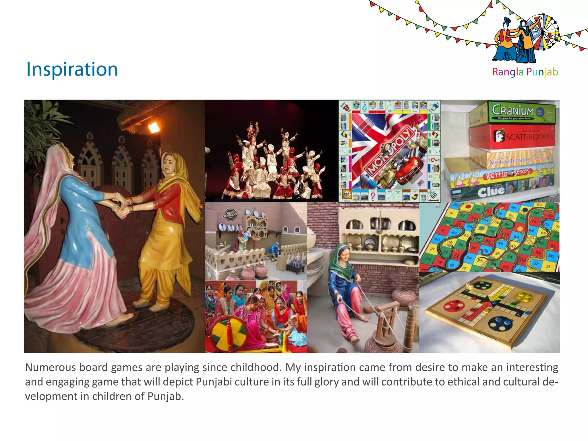 Inspiration                                                                                          Rangla Punjab




Numerous board games are playing since childhood. My inspiration came from desire to make an interesting
and engaging game that will depict Punjabi culture in its full glory and will contribute to ethical and cultural de-
velopment in children of Punjab.
 