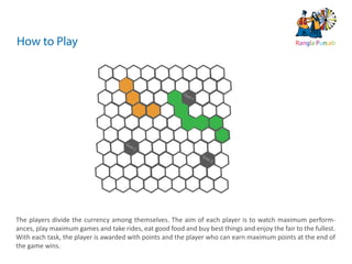 10   ds rupey      TEN RUPEE RUPEE
                                                                                                TEN RU
                                                                                                TE     PEE
                                                                                   ds rupey
                                                                              10 ds rupey
                                                                              1 0




How to Play                                                                                                  Rangla Punjab




                                                         Go
                                                           al-1




                                     Go
                                       al-2

                                                                  Go
                                                                    al-3




The players divide the currency among themselves. The aim of each player is to watch maximum perform-
ances, play maximum games and take rides, eat good food and buy best things and enjoy the fair to the fullest.
With each task, the player is awarded with points and the player who can earn maximum points at the end of
the game wins.
 