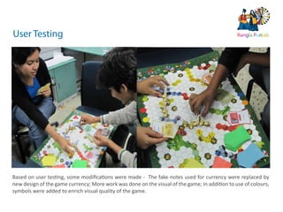 10   ds rupey      TEN RUPEE RUP E
                                                                                           TEN U
                                                                                           TE    PE
                                                                              ds rupey
                                                                         10 ds rupey
                                                                         1 0




User Testing                                                                                           Rangla Punjab




Based on user testing, some modiﬁcations were made - The fake notes used for currency were replaced by
new design of the game currency; More work was done on the visual of the game; In addition to use of colours,
symbols were added to enrich visual quality of the game.
 