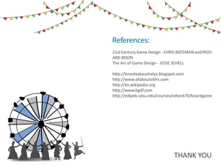 10   ds rupey      TEN RUPEE RU PE
                                   TEN U
                                   TE
                      ds rupey
                 10 ds rupey
                 1 0




References:
21st Century Game Design - CHRIS BATEMAN and RICH-
ARD BOON
The Art of Game Design - JESSE SCHELL

http://kreedaakaushalya.blogspot.com
http://www.allaboutsikhs.com
http://en.wikipedia.org
http://www.bgdf.com
http://edweb.sdsu.edu/courses/edtec670/boardgame




                                               THANK YOU
 
