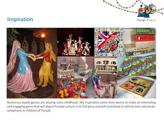 Inspiration                                                                                          Rangla Punjab




Numerous board games are playing since childhood. My inspiration came from desire to make an interesting
and engaging game that will depict Punjabi culture in its full glory and will contribute to ethical and cultural de-
velopment in children of Punjab.
 