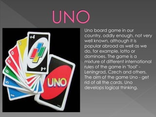 Uno board game in our
country, oddly enough, not very
well known, although it is
popular abroad as well as we
do, for example, lotto or
dominoes. The game is a
mixture of different international
rules of the game in "fool" -
Leningrad, Czech and others.
The aim of the game Uno - get
rid of all the cards. Uno
develops logical thinking.
 