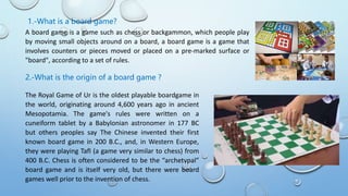 1.-What is a board game?
A board game is a game such as chess or backgammon, which people play
by moving small objects around on a board, a board game is a game that
involves counters or pieces moved or placed on a pre-marked surface or
"board", according to a set of rules.
2.-What is the origin of a board game ?
The Royal Game of Ur is the oldest playable boardgame in
the world, originating around 4,600 years ago in ancient
Mesopotamia. The game's rules were written on a
cuneiform tablet by a Babylonian astronomer in 177 BC
but others peoples say The Chinese invented their first
known board game in 200 B.C., and, in Western Europe,
they were playing Tafl (a game very similar to chess) from
400 B.C. Chess is often considered to be the “archetypal”
board game and is itself very old, but there were board
games well prior to the invention of chess.
 