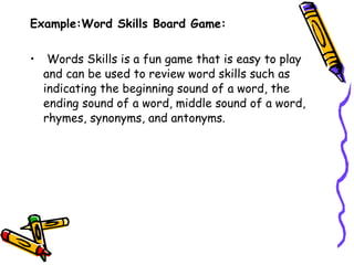 Example:Word Skills Board Game:   Words Skills is a fun game that is easy to play and can be used to review word skills such as indicating the beginning sound of a word, the ending sound of a word, middle sound of a word, rhymes, synonyms, and antonyms.  