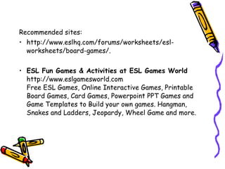 Recommended sites:
• http://www.eslhq.com/forums/worksheets/esl-
worksheets/board-games/.
• ESL Fun Games & Activities at ESL Games World
http://www.eslgamesworld.com
Free ESL Games, Online Interactive Games, Printable
Board Games, Card Games, Powerpoint PPT Games and
Game Templates to Build your own games. Hangman,
Snakes and Ladders, Jeopardy, Wheel Game and more.
 
