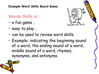 Example:Word Skills Board Game:
Words Skills is :
• a fun game ,
• easy to play ,
• can be used to review word skills.
• Example: indicating the beginning sound
of a word, the ending sound of a word,
middle sound of a word, rhymes,
synonyms, and antonyms.
 