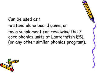 Can be used as :
•a stand alone board game, or
•as a supplement for reviewing the 7
core phonics units at Lanternfish ESL
(or any other similar phonics program).
 