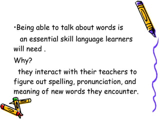•Being able to talk about words is
an essential skill language learners
will need .
Why?
they interact with their teachers to
figure out spelling, pronunciation, and
meaning of new words they encounter.  
 