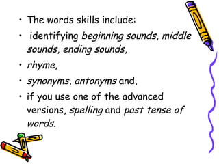 • The words skills include:
• identifying beginning sounds, middle
sounds, ending sounds,
• rhyme,
• synonyms, antonyms and,
• if you use one of the advanced
versions, spelling and past tense of
words.  
 