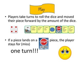 Play
• Players take turns to roll the dice and moved
their piece forward by the amount of the dice.
• If a piece lands on a piece, the player
stays for (miss)
one turn!!!
 