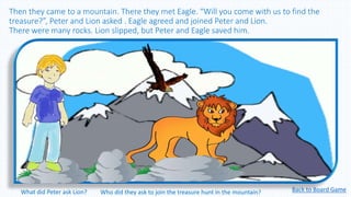 Then they came to a mountain. There they met Eagle. “Will you come with us to find the
treasure?”, Peter and Lion asked . Eagle agreed and joined Peter and Lion.
There were many rocks. Lion slipped, but Peter and Eagle saved him.
Back to Board GameWhat did Peter ask Lion? Who did they ask to join the treasure hunt in the mountain?
 