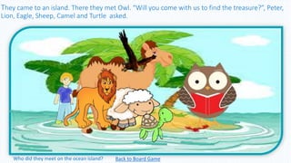 They came to an island. There they met Owl. “Will you come with us to find the treasure?”, Peter,
Lion, Eagle, Sheep, Camel and Turtle asked.
Back to Board GameWho did they meet on the ocean island?
 